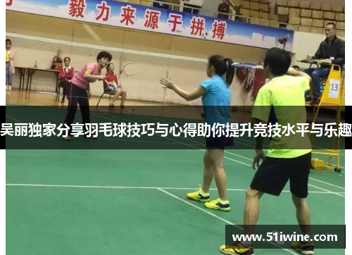 吴丽独家分享羽毛球技巧与心得助你提升竞技水平与乐趣