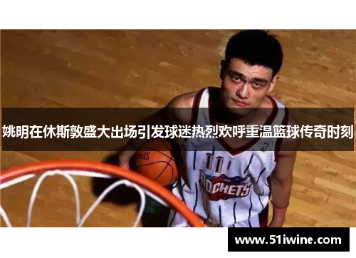 姚明在休斯敦盛大出场引发球迷热烈欢呼重温篮球传奇时刻