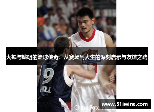 大振与姚明的篮球传奇：从赛场到人生的深刻启示与友谊之路