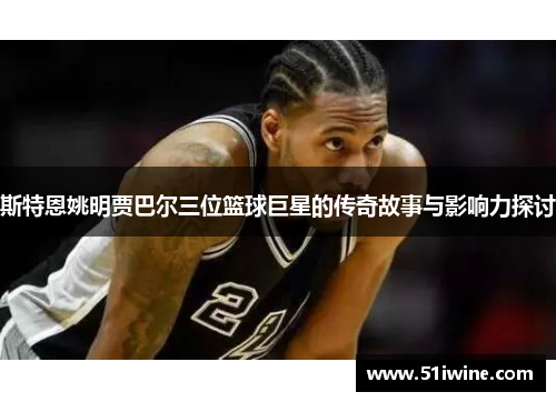 斯特恩姚明贾巴尔三位篮球巨星的传奇故事与影响力探讨