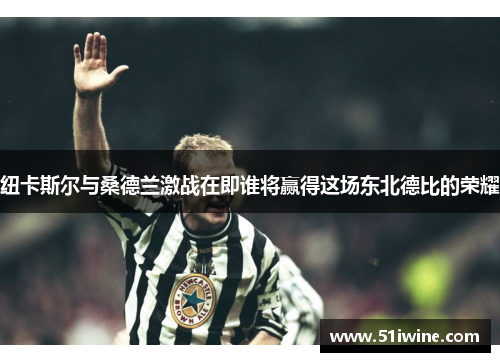 纽卡斯尔与桑德兰激战在即谁将赢得这场东北德比的荣耀